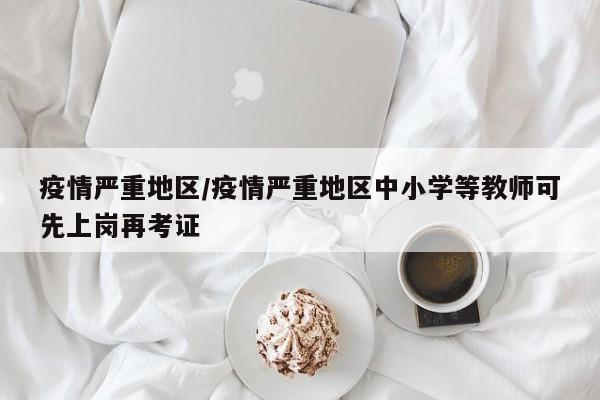 疫情严重地区/疫情严重地区中小学等教师可先上岗再考证