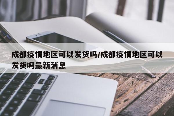 成都疫情地区可以发货吗/成都疫情地区可以发货吗最新消息