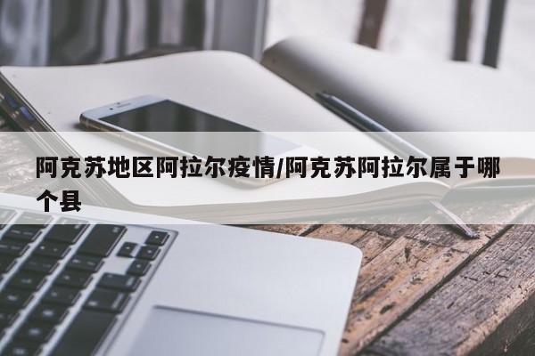 阿克苏地区阿拉尔疫情/阿克苏阿拉尔属于哪个县