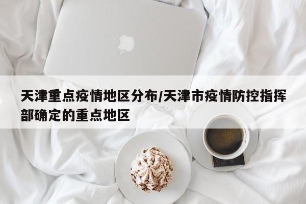 天津重点疫情地区分布/天津市疫情防控指挥部确定的重点地区