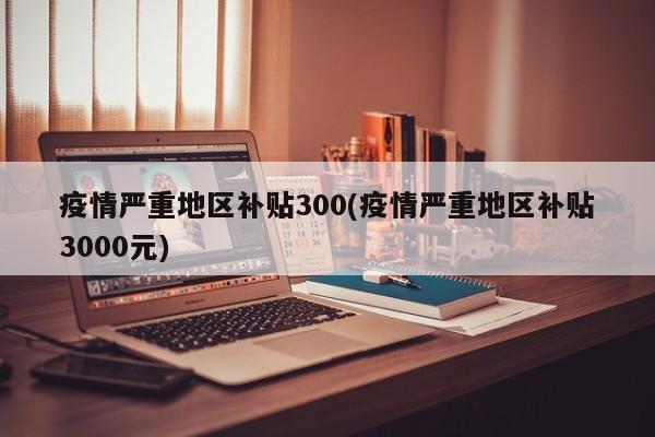 疫情严重地区补贴300(疫情严重地区补贴3000元)